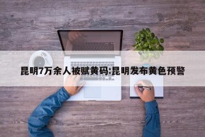 昆明7万余人被赋黄码:昆明发布黄色预警