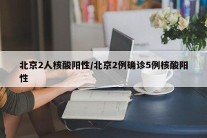 北京2人核酸阳性/北京2例确诊5例核酸阳性