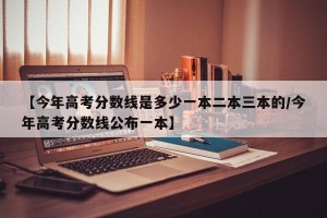 【今年高考分数线是多少一本二本三本的/今年高考分数线公布一本】