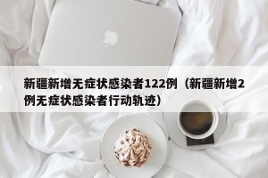 新疆新增无症状感染者122例（新疆新增2例无症状感染者行动轨迹）