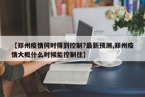 【郑州疫情何时得到控制?最新预测,郑州疫情大概什么时候能控制住】