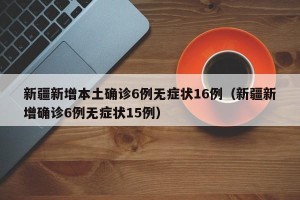 新疆新增本土确诊6例无症状16例（新疆新增确诊6例无症状15例）