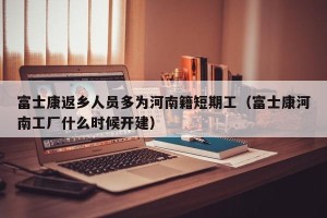 富士康返乡人员多为河南籍短期工（富士康河南工厂什么时候开建）