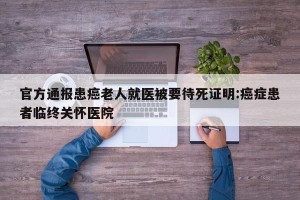 官方通报患癌老人就医被要待死证明:癌症患者临终关怀医院