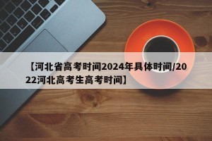 【河北省高考时间2024年具体时间/2022河北高考生高考时间】