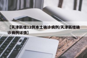 【天津新增12例本土确诊病例/天津新增确诊病例详情】