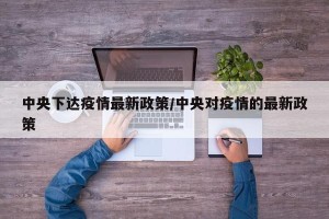 中央下达疫情最新政策/中央对疫情的最新政策