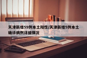 天津新增59例本土阳性/天津新增5例本土确诊病例详细情况