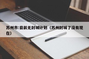 苏州市:目前无封城计划（苏州封城了没有现在）