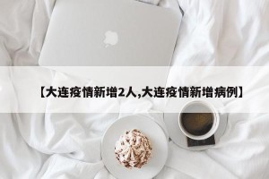 【大连疫情新增2人,大连疫情新增病例】
