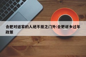 合肥对返家的人绝不拒之门外:合肥返乡过年政策