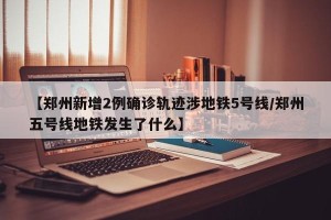 【郑州新增2例确诊轨迹涉地铁5号线/郑州五号线地铁发生了什么】