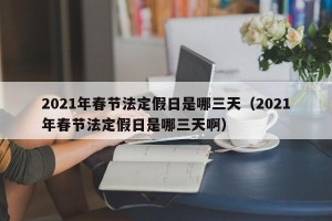 2021年春节法定假日是哪三天（2021年春节法定假日是哪三天啊）