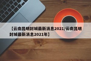 【云南昆明封城最新消息2021/云南昆明封城最新消息2021年】