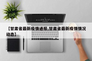【甘肃省最新疫情通报,甘肃省最新疫情情况动态】