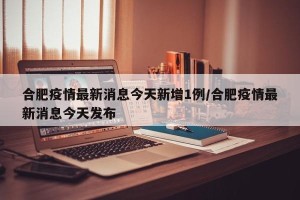 合肥疫情最新消息今天新增1例/合肥疫情最新消息今天发布