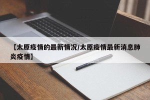 【太原疫情的最新情况/太原疫情最新消息肺炎疫情】