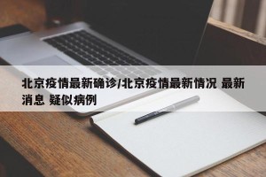北京疫情最新确诊/北京疫情最新情况 最新消息 疑似病例