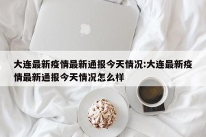 大连最新疫情最新通报今天情况:大连最新疫情最新通报今天情况怎么样