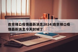 南京禄口疫情最新消息2024:南京禄口疫情最新消息今天封城了