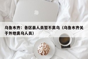 乌鲁木齐：各区县人员暂不离乌（乌鲁木齐关于外地离乌人员）
