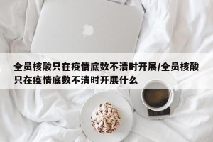 全员核酸只在疫情底数不清时开展/全员核酸只在疫情底数不清时开展什么