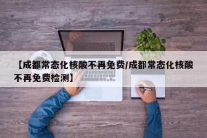 【成都常态化核酸不再免费/成都常态化核酸不再免费检测】