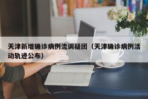 天津新增确诊病例流调疑团（天津确诊病例活动轨迹公布）