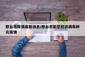 邢台市疫情最新消息/邢台市新型冠状病毒肺炎疫情