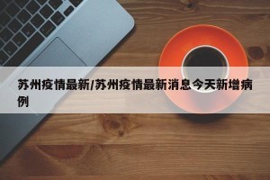 苏州疫情最新/苏州疫情最新消息今天新增病例