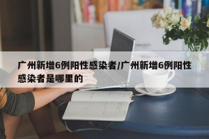 广州新增6例阳性感染者/广州新增6例阳性感染者是哪里的