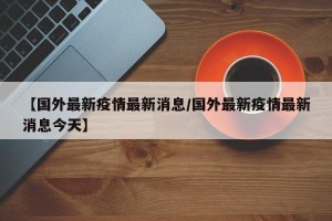 【国外最新疫情最新消息/国外最新疫情最新消息今天】