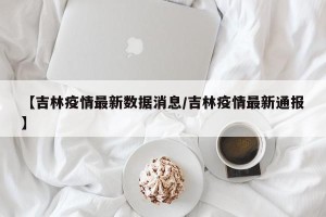 【吉林疫情最新数据消息/吉林疫情最新通报】