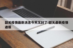 韶关疫情最新消息今天又封了:韶关最新疫情通报