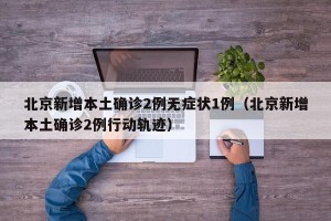 北京新增本土确诊2例无症状1例（北京新增本土确诊2例行动轨迹）