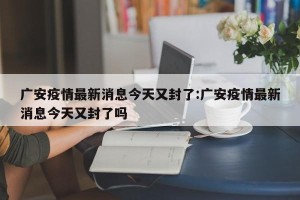 广安疫情最新消息今天又封了:广安疫情最新消息今天又封了吗