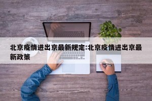 北京疫情进出京最新规定:北京疫情进出京最新政策