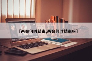 【两会何时结束,两会何时结束呀】