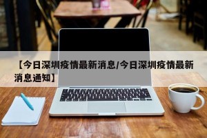 【今日深圳疫情最新消息/今日深圳疫情最新消息通知】