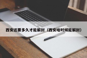 西安还要多久才能解封（西安啥时候能解封）
