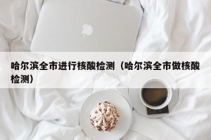 哈尔滨全市进行核酸检测（哈尔滨全市做核酸检测）