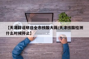 【天津辟谣明日全市核酸大筛/天津核酸检测什么时候停止】