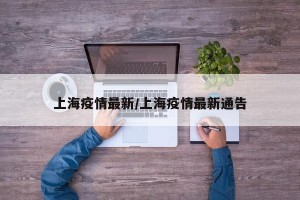 上海疫情最新/上海疫情最新通告