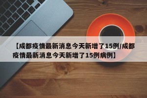 【成都疫情最新消息今天新增了15例/成都疫情最新消息今天新增了15例病例】