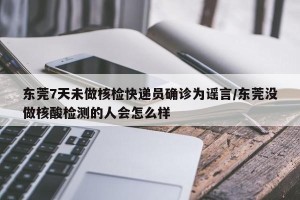 东莞7天未做核检快递员确诊为谣言/东莞没做核酸检测的人会怎么样