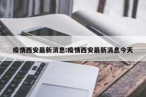 疫情西安最新消息:疫情西安最新消息今天