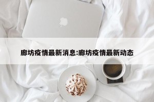 廊坊疫情最新消息:廊坊疫情最新动态