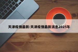 天津疫情最新:天津疫情最新消息2025年