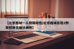 【北京西城一人初筛阳性/北京西城出现1例新冠肺炎确诊病例】