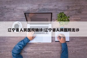 辽宁省人民医院确诊:辽宁省人民医院出诊